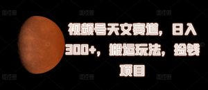 视频号天文赛道,日入300+,搬运玩法,捡钱项目【揭秘】-最全项目网