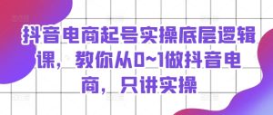 抖音电商起号实操底层逻辑课,教你从0~1做抖音电商,只讲实操-最全项目网