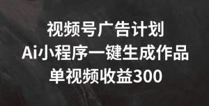 视频号广告计划，AI小程序一键生成作品， 单视频收益300+【揭秘】-最全项目网