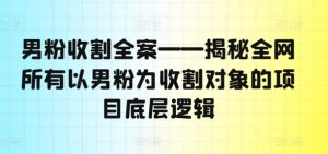 男粉收割全案——揭秘全网所有以男粉为收割对象的项目底层逻辑-最全项目网