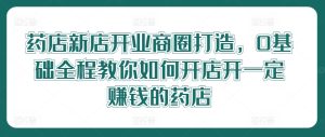 药店新店开业商圈打造,0基础全程教你如何开店开一定赚钱的药店-最全项目网