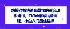 跨境老板快速布局TK的冷启动系统课,TikTok全案运营课程,小白入门最佳选择-最全项目网