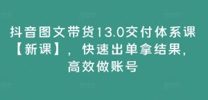 抖音图文带货13.0交付体系课【新课】，快速出单拿结果，高效做账号-最全项目网