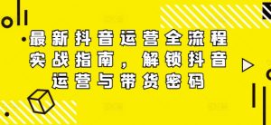 最新抖音运营全流程实战指南,解锁抖音运营与带货密码-最全项目网