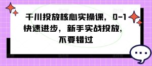 千川投放核心实操课，0-1快速进步，新手实战投放，不要错过-最全项目网