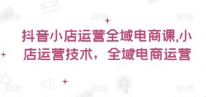 抖音小店运营全域电商课,小店运营技术,全域电商运营-最全项目网