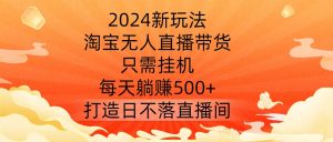 2024新玩法，淘宝无人直播带货，只需挂机，每天躺赚500+ 打造日不落直播间【揭秘】-最全项目网