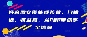 抖音图文带货成长营,门槛低、收益高,从0到1带你学全流程-最全项目网