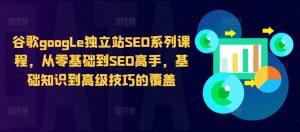 谷歌google独立站SEO系列课程，从零基础到SEO高手，基础知识到高级技巧的覆盖-最全项目网