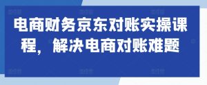 电商财务京东对账实操课程,解决电商对账难题-最全项目网
