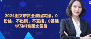 ​​​​​​2024图文带货全流程实操，0粉丝，不出镜，不直播，0基础学习抖音图文带货-最全项目网