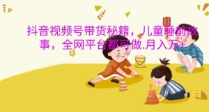 抖音视频号带货秘籍，儿童睡前故事，全网平台都可做，月入过W【揭秘】-最全项目网