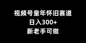 视频号童年怀旧赛道,日入300+,新老手可做【揭秘】-最全项目网