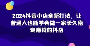 2024抖音小店全新打法，让普通人也能学会做一家长久稳定赚钱的抖店（更新）-最全项目网