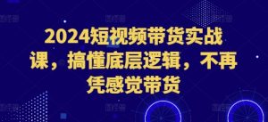 2024短视频带货实战课，搞懂底层逻辑，不再凭感觉带货-最全项目网