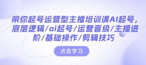 带你起号运营型主播培训课AI起号,底层逻辑/ai起号/运营晋级/主播进阶/基础操作/剪辑技巧-最全项目网