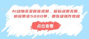 AI动物买菜做饭视频,吸粉点赞无数,橱窗带货5000单,喂饭级操作教程-最全项目网