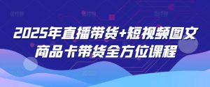 2025年直播带货+短视频图文商品卡带货全方位课程-最全项目网