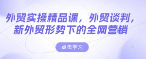 外贸实操精品课,外贸谈判,新外贸形势下的全网营销-最全项目网