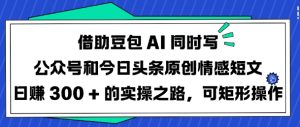 借助豆包AI同时写公众号和今日头条原创情感短文日入3张的实操之路,可矩形操作-最全项目网