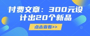 付费文章：300元设计出20个新品-最全项目网