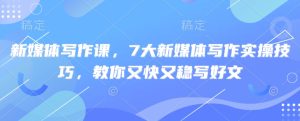 新媒体写作课,7大新媒体写作实操技巧,教你又快又稳写好文-最全项目网