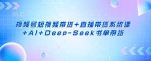 视频号短视频带货+直播带货系统课+AI+Deep-Seek书单带货-最全项目网