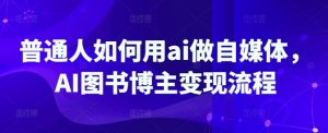 普通人如何用ai做自媒体,AI图书博主变现流程-最全项目网