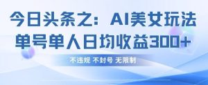 今日头条之AI美女玩法单号单人日均收益3张+，不违规 不封号 无限制-最全项目网