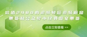价值2980的视频号短视频橱窗带货和公众号小绿书图文带货-最全项目网