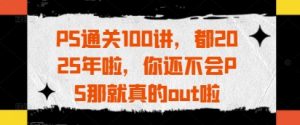 PS通关100讲，都2025年啦，你还不会PS那就真的out啦-最全项目网