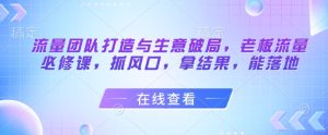 流量团队打造与生意破局，老板流量必修课，抓风口，拿结果，能落地-最全项目网