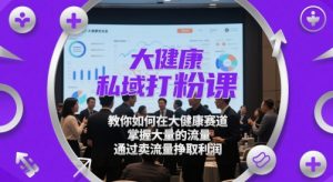 大健康私域打粉课，​教你如何在大健康赛道，掌握大量的流量，通过卖流量挣取利润-最全项目网