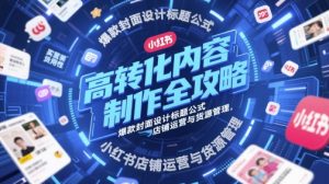 高转化内容制作全攻略，爆款封面设计标题公式，小红书店铺运营与货源管理-最全项目网