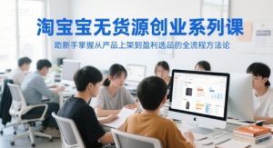 淘宝无货源创业系列课,助新手掌握从产品上架到盈利选品的全流程方法论-最全项目网