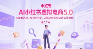 AI小红书虚拟电商5.0,从精准选品、高效创作到,店铺运营的全链路实战课程,月入1W(更新中)-最全项目网
