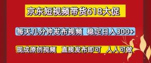 京东短视频带货618大促,每天几分钟发布视频,稳定日入3张+,现成原创视频,直接发布即可【揭秘】-最全项目网
