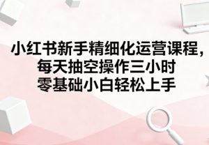 小红书新手精细化运营课程,每天抽空操作三小时,零基础小白轻松上手-最全项目网