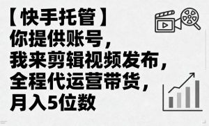 【快手托管】你提供账号,我来剪辑视频发布,全程代运营带货,月入5位数【揭秘】-最全项目网