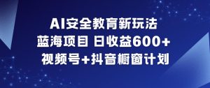 AI安全教育新玩法，蓝海项目，日收益6张+，视频号+抖音橱窗计划-最全项目网
